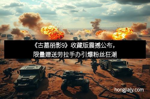 《古墓丽影9》收藏版震撼公布，限量赠送劳拉手办引爆粉丝狂潮